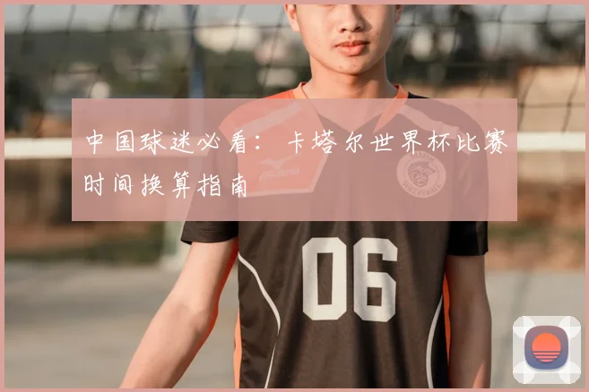 中国球迷必看:卡塔尔世界杯比赛时间换算指南