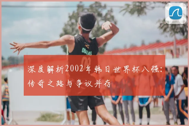 深度解析2002年韩日世界杯八强：传奇之路与争议并存