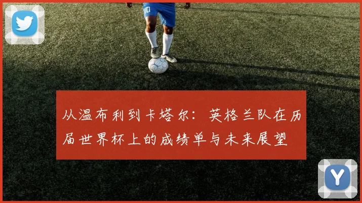 从温布利到卡塔尔：英格兰队在历届世界杯上的成绩单与未来展望