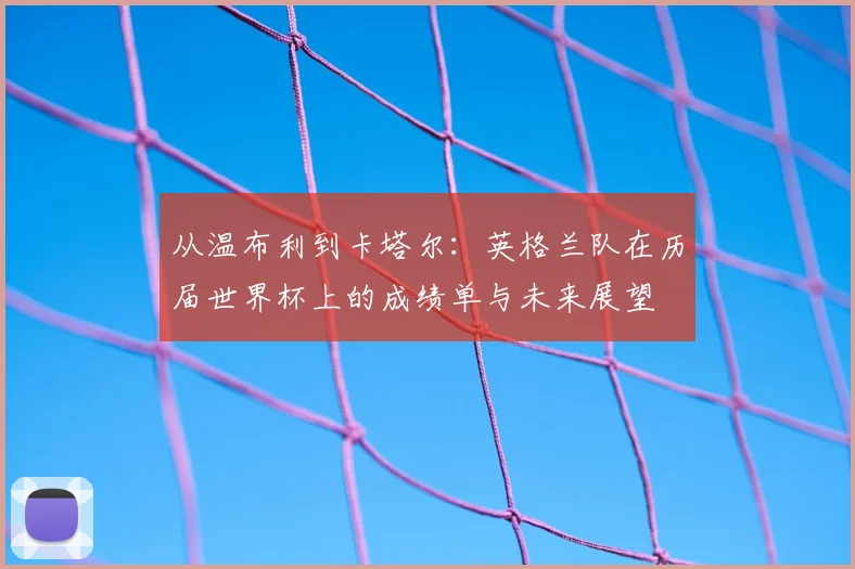 从温布利到卡塔尔：英格兰队在历届世界杯上的成绩单与未来展望