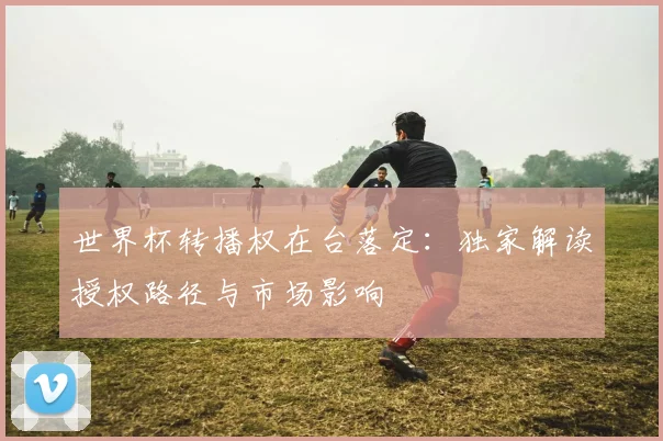 世界杯转播权在台落定：独家解读授权路径与市场影响