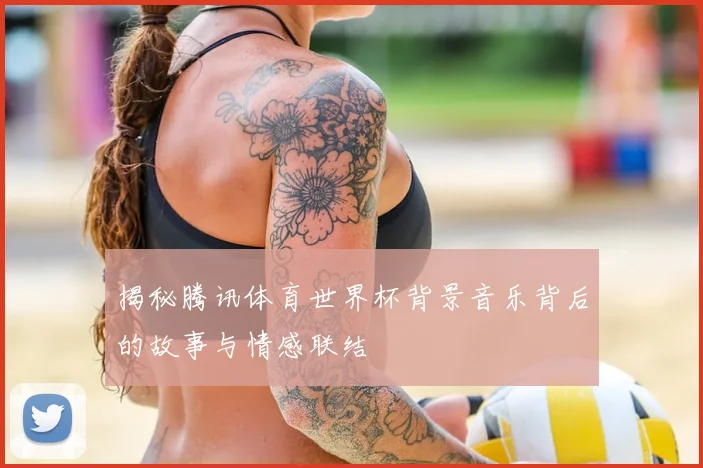 揭秘腾讯体育世界杯背景音乐背后的故事与情感联结