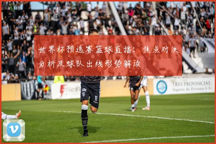 世界杯预选赛篮球直播：焦点对决分析及球队出线形势解读