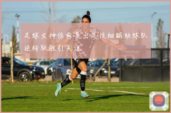 足球女神伤愈复出足技细腻助球队逆转取胜引关注