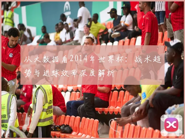 从大数据看2014年世界杯：战术趋势与进球效率深度解析