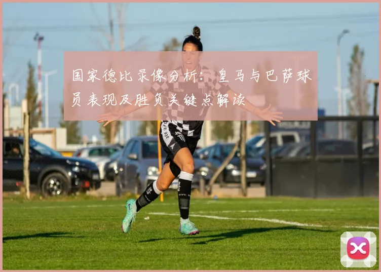 国家德比录像分析：皇马与巴萨球员表现及胜负关键点解读