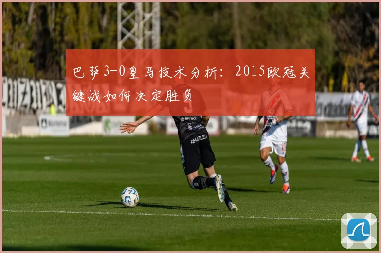 巴萨3-0皇马技术分析：2015欧冠关键战如何决定胜负