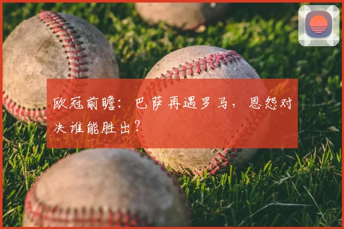 欧冠前瞻：巴萨再遇罗马，恩怨对决谁能胜出？