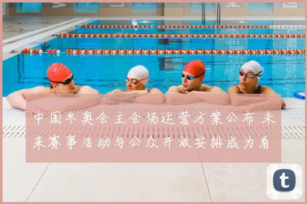 中国冬奥会主会场运营方案公布 未来赛事活动与公众开放安排成为看点