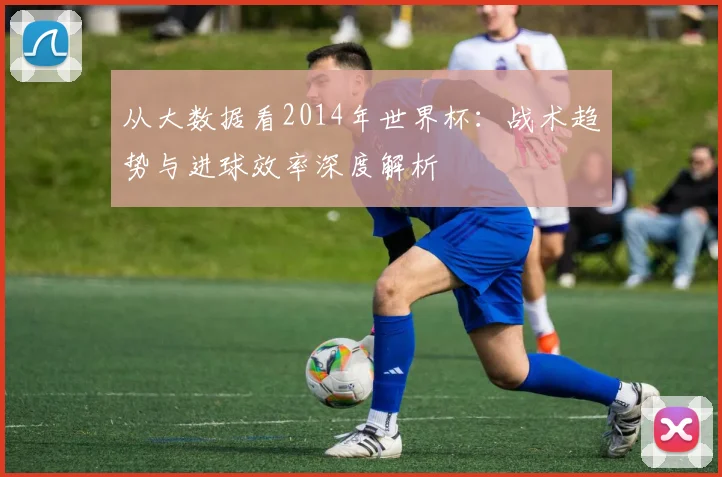 从大数据看2014年世界杯：战术趋势与进球效率深度解析